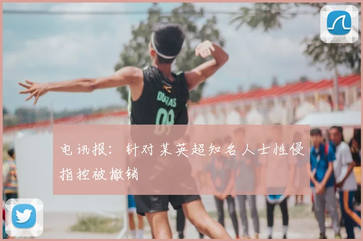 电讯报：针对某英超知名人士性侵指控被撤销