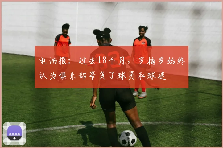 电讯报：过去18个月，罗梅罗始终认为俱乐部辜负了球员和球迷